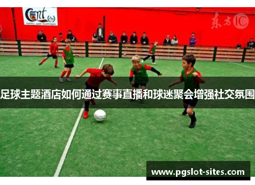 足球主题酒店如何通过赛事直播和球迷聚会增强社交氛围